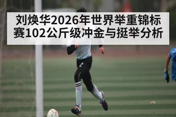 刘焕华2026年世界举重锦标赛102公斤级冲金与挺举分析